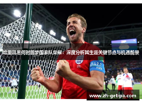 哈里凯恩何时圆梦国家队荣耀:深度分析其生涯关键节点与机遇前景 哈里凯恩何时圆梦国家队荣耀:深度分析其生涯关键节点与机遇前景