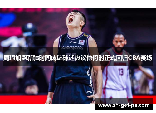 周琦加盟新疆时间成谜球迷热议他何时正式回归CBA赛场