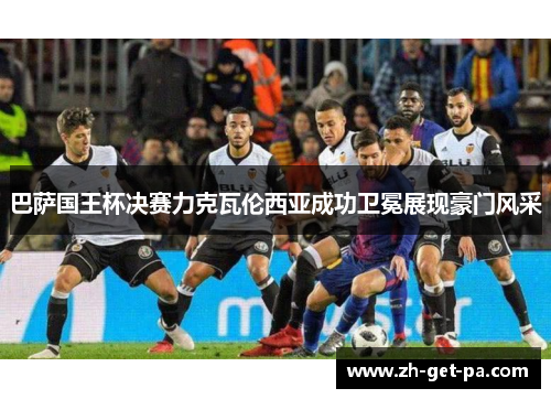 巴萨国王杯决赛力克瓦伦西亚成功卫冕展现豪门风采