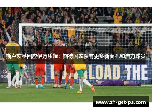 斯卢茨基回应伊万质疑:期待国家队有更多新面孔和潜力球员 斯卢茨基回应伊万质疑:期待国家队有更多新面孔和潜力球员