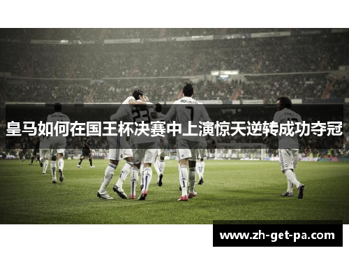皇马如何在国王杯决赛中上演惊天逆转成功夺冠 皇马如何在国王杯决赛中上演惊天逆转成功夺冠