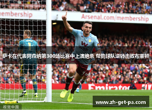 萨卡在代表阿森纳第300场比赛中上演绝杀 帮助球队逆转击败布莱顿