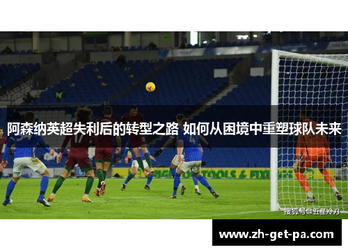 阿森纳英超失利后的转型之路 如何从困境中重塑球队未来