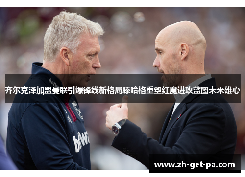 齐尔克泽加盟曼联引爆锋线新格局滕哈格重塑红魔进攻蓝图未来雄心