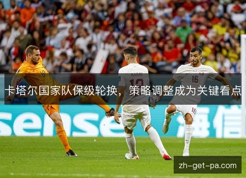 卡塔尔国家队保级轮换,策略调整成为关键看点 卡塔尔国家队保级轮换,策略调整成为关键看点